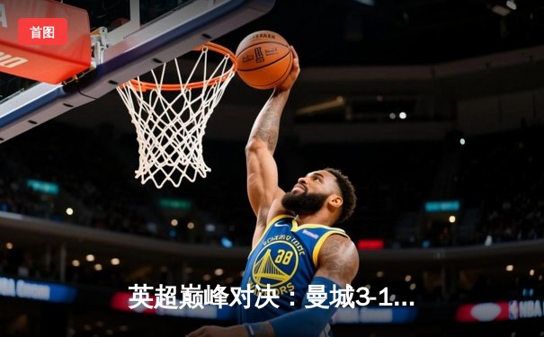 英超巅峰对决：曼城3-1逆转曼联，哈兰德双响锁定胜局