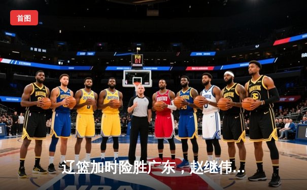 辽篮加时险胜广东，赵继伟33分扛起球队挺进总决赛