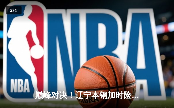 巅峰对决！辽宁本钢加时险胜广东东莞大益，赵继伟33分创生涯新高 - 2