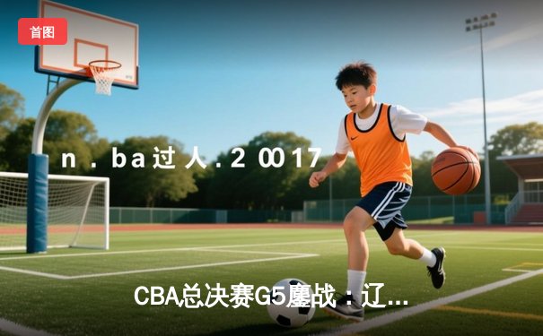 CBA总决赛G5鏖战：辽宁本钢加时逆转广东宏远 成功卫冕总冠军