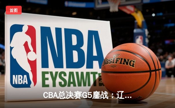 CBA总决赛G5鏖战：辽宁本钢加时逆转广东宏远 成功卫冕总冠军
