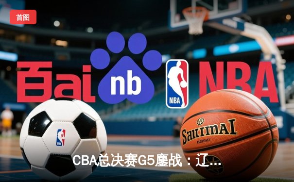 CBA总决赛G5鏖战：辽宁本钢加时逆转广东宏远 成功卫冕总冠军