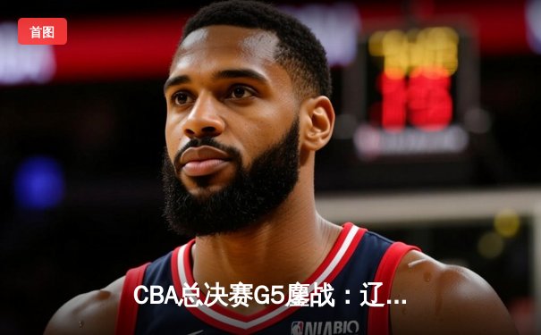 CBA总决赛G5鏖战：辽宁本钢加时逆转广东宏远 成功卫冕总冠军