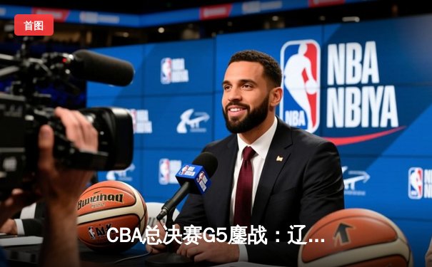 CBA总决赛G5鏖战：辽宁本钢加时逆转广东宏远 成功卫冕总冠军