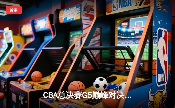 CBA总决赛G5巅峰对决：辽宁本钢加时险胜广东宏远完成三连冠伟业