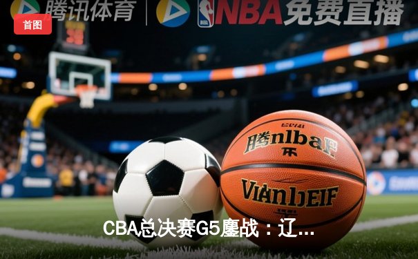 CBA总决赛G5鏖战：辽宁本钢加时逆转广东宏远 成功卫冕总冠军